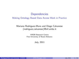 Dependencies
Making Ontology Based Data Access Work in Practice
Mariano Rodriguez-Muro and Diego Calvanese
{rodriguez,calvanese}@inf.unibz.it
KRDB Research Centre
Free University of Bozen Bolzano
July, 2011
Rodriguez-Muro and Calvanese (UNIBZ) APEX-Shanghai, 2011 July, 2011 1 / 33
 