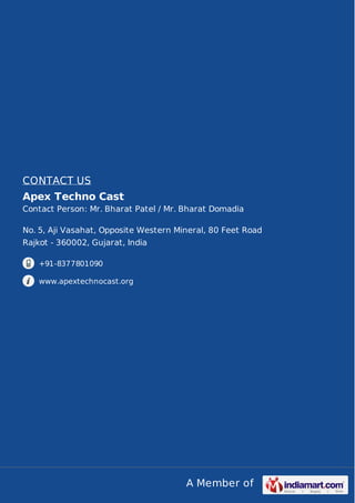 A Member of
CONTACT US
Apex Techno Cast
Contact Person: Mr. Bharat Patel / Mr. Bharat Domadia
No. 5, Aji Vasahat, Opposite Western Mineral, 80 Feet Road
Rajkot - 360002, Gujarat, India
+91-8377801090
www.apextechnocast.org
 
