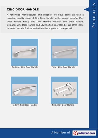 A Member of
ZINC DOOR HANDLE
A renowned manufacturer and supplier, we have come up with a
premium quality range of Zinc Door Handle. In this range, we oﬀer Zinc
Door Handle, Fancy Zinc Door Handle, Modular Zinc Door Handle,
Designer Zinc Door Handle and Stylish Zinc Door Handle. We oﬀer these
in varied models & sizes and within the stipulated time period.
Designer Zinc Door Handle Fancy Zinc Door Handle
Modern Zinc Door Handle Zinc Alloy Door Handle
Products
 