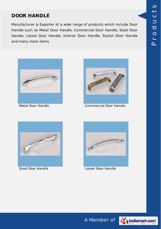 A Member of
DOOR HANDLE
Manufacturer & Exporter of a wide range of products which include Door
Handle such as Metal Door Handle, Commercial Door Handle, Steel Door
Handle, Latest Door Handle, Interior Door Handle, Stylish Door Handle
and many more items.
Metal Door Handle Commercial Door Handle
Steel Door Handle Latest Door Handle
Products
 