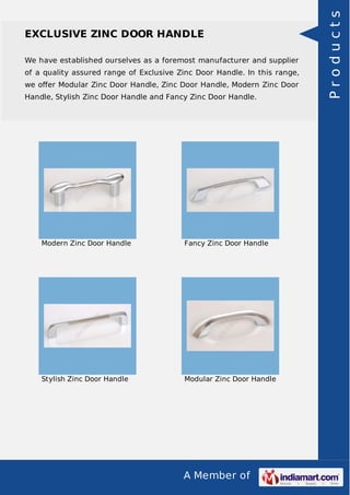 A Member of
EXCLUSIVE ZINC DOOR HANDLE
We have established ourselves as a foremost manufacturer and supplier
of a quality assured range of Exclusive Zinc Door Handle. In this range,
we oﬀer Modular Zinc Door Handle, Zinc Door Handle, Modern Zinc Door
Handle, Stylish Zinc Door Handle and Fancy Zinc Door Handle.
Modern Zinc Door Handle Fancy Zinc Door Handle
Stylish Zinc Door Handle Modular Zinc Door Handle
Products
 