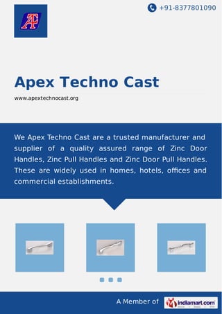 +91-8377801090
A Member of
Apex Techno Cast
www.apextechnocast.org
We Apex Techno Cast are a trusted manufacturer and
supplier of a quality assured range of Zinc Door
Handles, Zinc Pull Handles and Zinc Door Pull Handles.
These are widely used in homes, hotels, oﬃces and
commercial establishments.
 