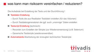 was kann man risikoarm vereinfachen / reduzieren?
13
Die Aufwände bei Erstellung der Tests und der Durchführung !
Testdaten Erstellung
– Durch Tools die aus Realdaten Testdaten erstellen (für das Volumen)
– Durch Testdatengeneratoren die ggf. auch „unsinnige“ Daten erstellen
Testscript Erstellung (technisch)
– Recorder zum Erstellen der Skripte (zur Wiederverwendung) (z.B. Selenium)
– Generische Testskripte (wiederverwendbar)
Automatisierte Abarbeitung der erzeugten technischen Testskripte
Testen? Wird überschätzt!4/27/2016
 