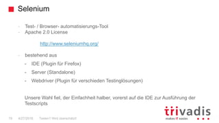 Selenium
19
- Test- / Browser- automatisierungs-Tool
- Apache 2.0 License
http://www.seleniumhq.org/
- bestehend aus
- IDE (Plugin für Firefox)
- Server (Standalone)
- Webdriver (Plugin für verschieden Testinglösungen)
Unsere Wahl fiel, der Einfachheit halber, vorerst auf die IDE zur Ausführung der
Testscripts
Testen? Wird überschätzt!4/27/2016
 
