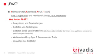 „FAAT“
Testen? Wird überschätzt!21 04.05.2016
Framework for Automated APEX-Testing
APEX-Applikation und Framework aus PL/SQL Packages
Was leistet FAAT?
– Analysieren von Anwendungen
– Erstellen von Testskripten
– Erstellen eines Seitennetzwerks (Grafische Übersicht über die Seiten einer Applikation sowie deren
Verknüpfungen zueinander)
– Weiterentwicklung App  Anpassen der Tests
– Verwalten der Testdaten
 