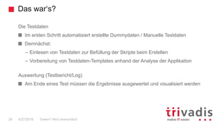 Das war‘s?
26
Die Testdaten
Im ersten Schritt automatisiert erstellte Dummydaten / Manuelle Testdaten
Demnächst:
– Einlesen von Testdaten zur Befüllung der Skripte beim Erstellen
– Vorbereitung von Testdaten-Templates anhand der Analyse der Applikation
Auswertung (Testbericht/Log)
Am Ende eines Test müssen die Ergebnisse ausgewertet und visualisiert werden
Testen? Wird überschätzt!4/27/2016
 