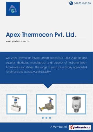 09953353150
A Member of
Apex Thermocon Pvt. Ltd.
www.apexthermocon.in
Valves & Cocks Manifold Valves Pressure Gauge Snubbers Pressure Gauge Siphons Industrial
Thermowells Industrial Flanges Condensate Pots Flush Rings Industrial Compression
Fittings Instrumentation Accessories Thermocouple & RTD Accessories Valves &
Cocks Manifold Valves Pressure Gauge Snubbers Pressure Gauge Siphons Industrial
Thermowells Industrial Flanges Condensate Pots Flush Rings Industrial Compression
Fittings Instrumentation Accessories Thermocouple & RTD Accessories Valves &
Cocks Manifold Valves Pressure Gauge Snubbers Pressure Gauge Siphons Industrial
Thermowells Industrial Flanges Condensate Pots Flush Rings Industrial Compression
Fittings Instrumentation Accessories Thermocouple & RTD Accessories Valves &
Cocks Manifold Valves Pressure Gauge Snubbers Pressure Gauge Siphons Industrial
Thermowells Industrial Flanges Condensate Pots Flush Rings Industrial Compression
Fittings Instrumentation Accessories Thermocouple & RTD Accessories Valves &
Cocks Manifold Valves Pressure Gauge Snubbers Pressure Gauge Siphons Industrial
Thermowells Industrial Flanges Condensate Pots Flush Rings Industrial Compression
Fittings Instrumentation Accessories Thermocouple & RTD Accessories Valves &
Cocks Manifold Valves Pressure Gauge Snubbers Pressure Gauge Siphons Industrial
Thermowells Industrial Flanges Condensate Pots Flush Rings Industrial Compression
Fittings Instrumentation Accessories Thermocouple & RTD Accessories Valves &
Cocks Manifold Valves Pressure Gauge Snubbers Pressure Gauge Siphons Industrial
We, Apex Thermocon Private Limited are an ISO- 9001-2008 certified
supplier, distributor, manufacturer and exporter of Instrumentation
Accessories and Valves. This range of products is widely appreciated
for dimensional accuracy and durability.
 