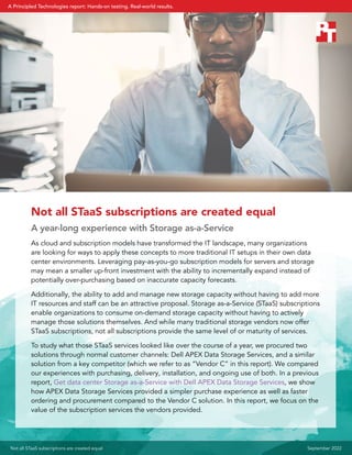 Not all STaaS subscriptions are created equal
A year-long experience with Storage as-a-Service
As cloud and subscription models have transformed the IT landscape, many organizations
are looking for ways to apply these concepts to more traditional IT setups in their own data
center environments. Leveraging pay-as-you-go subscription models for servers and storage
may mean a smaller up-front investment with the ability to incrementally expand instead of
potentially over-purchasing based on inaccurate capacity forecasts.
Additionally, the ability to add and manage new storage capacity without having to add more
IT resources and staff can be an attractive proposal. Storage as-a-Service (STaaS) subscriptions
enable organizations to consume on-demand storage capacity without having to actively
manage those solutions themselves. And while many traditional storage vendors now offer
STaaS subscriptions, not all subscriptions provide the same level of or maturity of services.
To study what those STaaS services looked like over the course of a year, we procured two
solutions through normal customer channels: Dell APEX Data Storage Services, and a similar
solution from a key competitor (which we refer to as “Vendor C” in this report). We compared
our experiences with purchasing, delivery, installation, and ongoing use of both. In a previous
report, Get data center Storage as-a-Service with Dell APEX Data Storage Services, we show
how APEX Data Storage Services provided a simpler purchase experience as well as faster
ordering and procurement compared to the Vendor C solution. In this report, we focus on the
value of the subscription services the vendors provided.
Not all STaaS subscriptions are created equal September 2022
A Principled Technologies report: Hands-on testing. Real-world results.
 