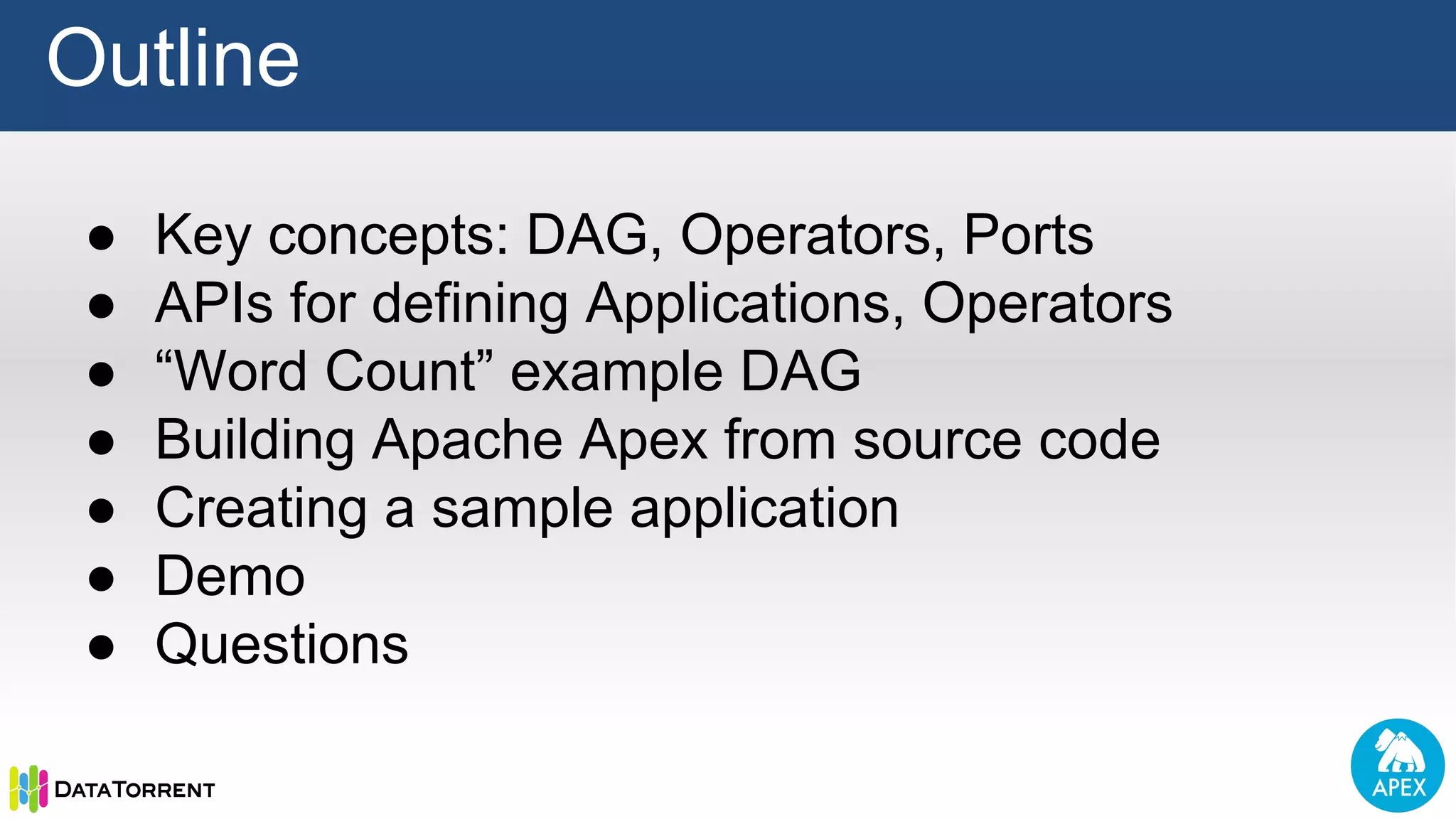 ● Key concepts: DAG, Operators, Ports ● APIs for defining Applications, Operators ● “Word Count” example DAG ● Building Apache Apex from source code ● Creating a sample application ● Demo ● Questions Outline 