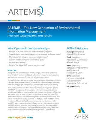 www.apexcos.com
ARTEMIS Helps You
Manage Compliance
Assets & Field Activities
Track Sampling,
Inspections, Maintenance
& Repair Status
Meet Regulatory
Compliance Requirements
and Business &
Sustainability Goals
Drive Significant
Improvements to Risk
Management and
Operational Performance
Improve Quality
ARTEMIS—The New Generation of Environmental
Information Management
From Field Capture to Real-Time Results
What if you could quickly and easily—
•	 Manage all of your assets and field activities in one place?
•	Track all of your sampling, inspections, maintenance, and repair issues?
•	 Meet your most stringent regulatory requirements?
•	 Address your business and sustainability goals?
•	 Improve your quality?
•	 Do all of the above AND save time and money?
You can.
Your peers and competitors are already using our innovative solution to
streamline their environmental data collection, management, visualization,
and reporting processes. And we can help you do the same.
First, we’ll sit down with you to outline your objectives and workflow processes.
These will drive what information you would like to have managed effectively,
while ensuring you get the reports you need and the results you’re seeking.
Then, we’ll customize our cloud-based information management system,
ARTEMISSM
, to capture and manage your information so you can achieve
regulatory compliance, meet your business metrics, and drive the efficiencies
that matter most to your company’s bottom line. By using electronic field
data collection and a document management system to host the data, your
critical information is readily accessible to all of your team members online,
in real-time. More importantly, however, you and your team can evolve
your EMS system from a compliance-based one to a risk management one.
ARTEMIS can help you move from reactive to proactive decision-making,
from backward-looking data to forward-looking insight—using predictive
analysis to minimize your risk and optimize operational performance.
 