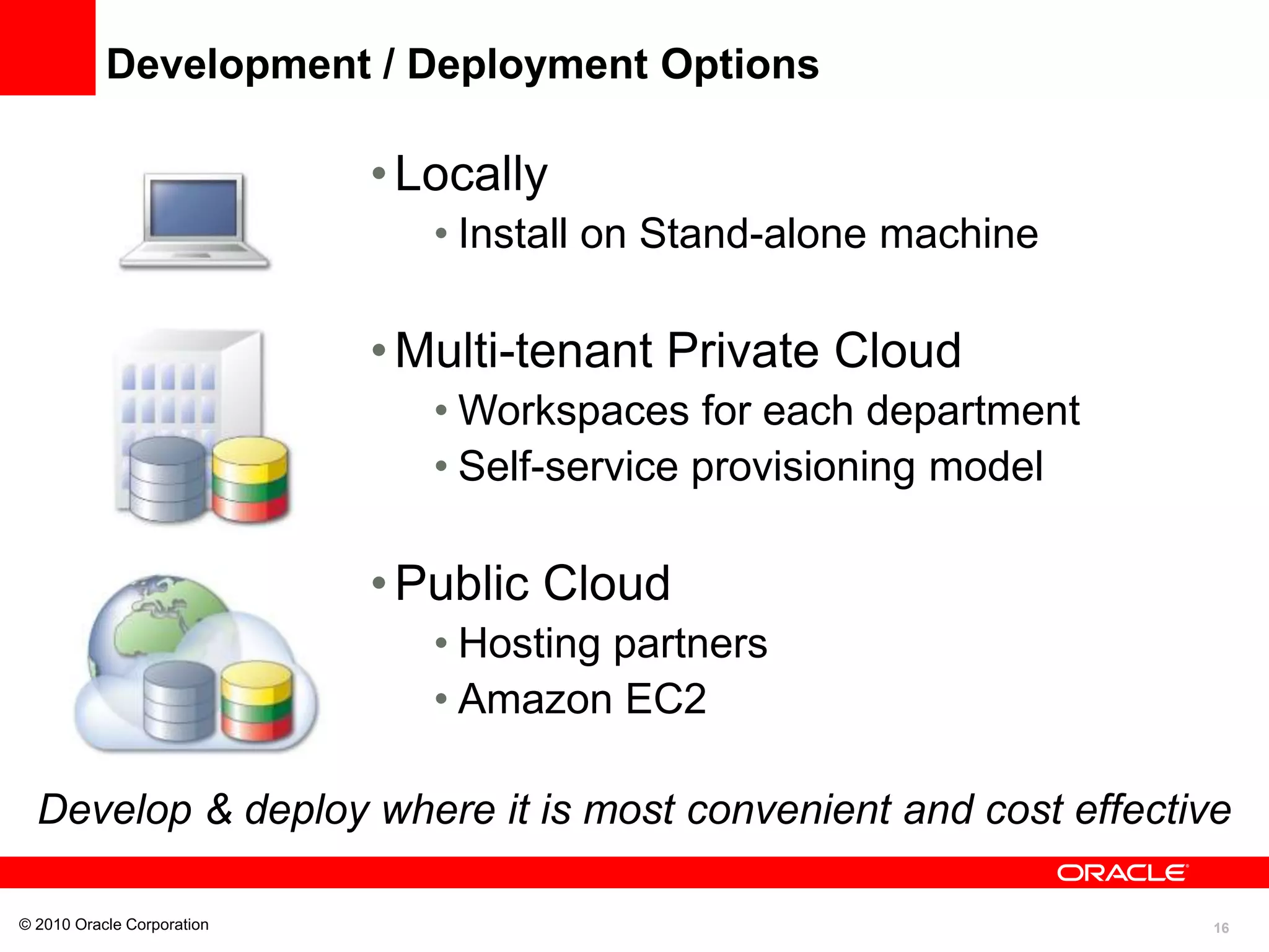 16
Development / Deployment Options
•Locally
• Install on Stand-alone machine
•Multi-tenant Private Cloud
• Workspaces for each department
• Self-service provisioning model
•Public Cloud
• Hosting partners
• Amazon EC2
© 2010 Oracle Corporation
Develop & deploy where it is most convenient and cost effective
 