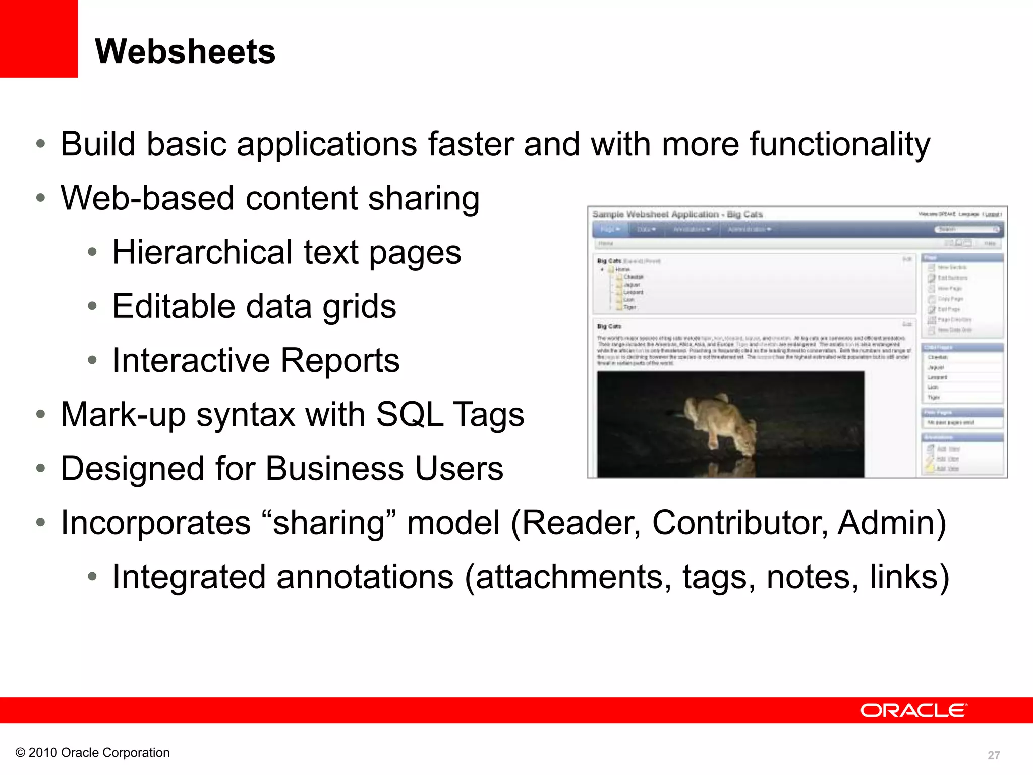 27
Websheets
• Build basic applications faster and with more functionality
• Web-based content sharing
• Hierarchical text pages
• Editable data grids
• Interactive Reports
• Mark-up syntax with SQL Tags
• Designed for Business Users
• Incorporates “sharing” model (Reader, Contributor, Admin)
• Integrated annotations (attachments, tags, notes, links)
© 2010 Oracle Corporation
 