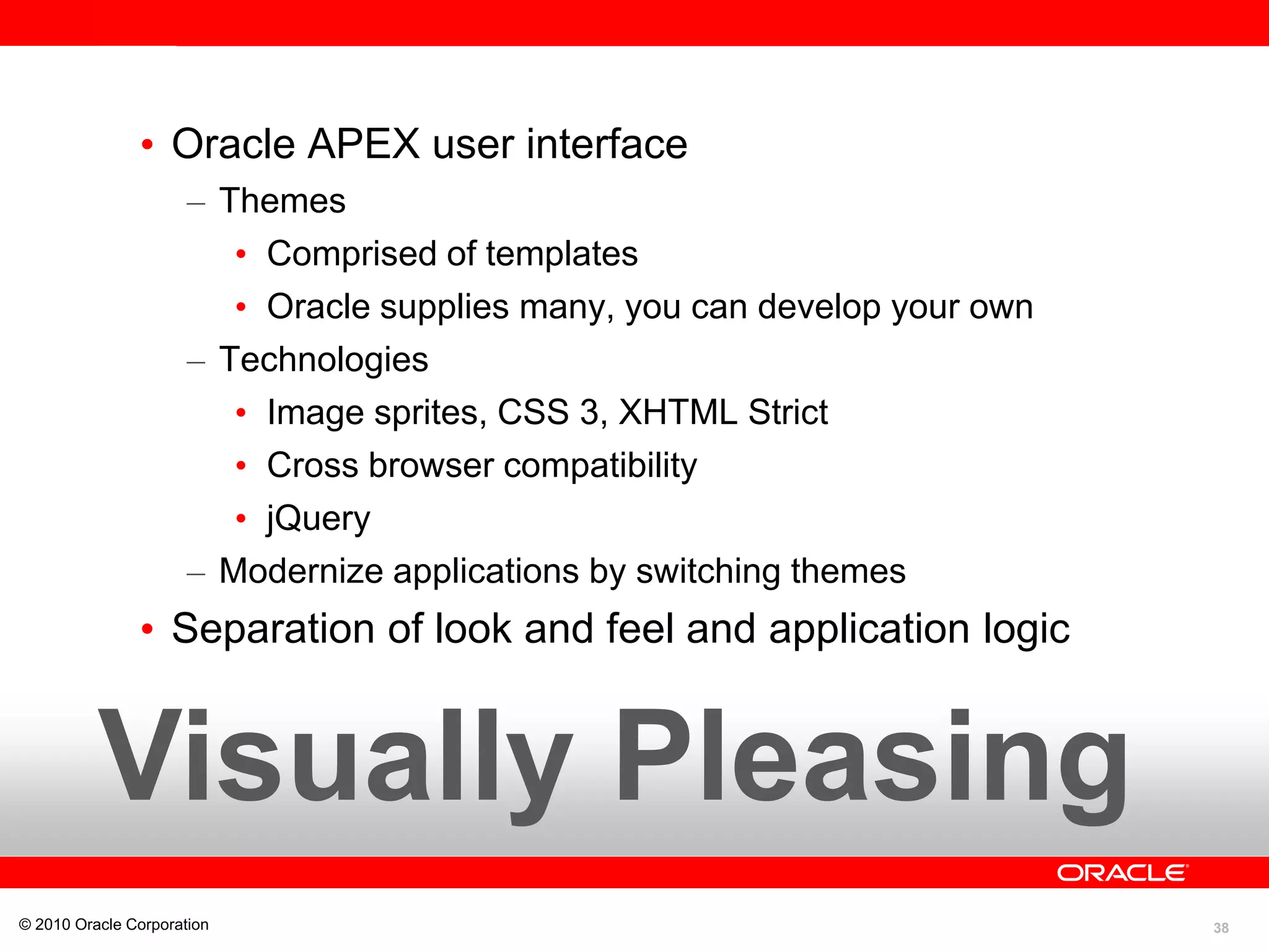 38
Visually Pleasing
• Oracle APEX user interface
– Themes
• Comprised of templates
• Oracle supplies many, you can develop your own
– Technologies
• Image sprites, CSS 3, XHTML Strict
• Cross browser compatibility
• jQuery
– Modernize applications by switching themes
• Separation of look and feel and application logic
© 2010 Oracle Corporation
 