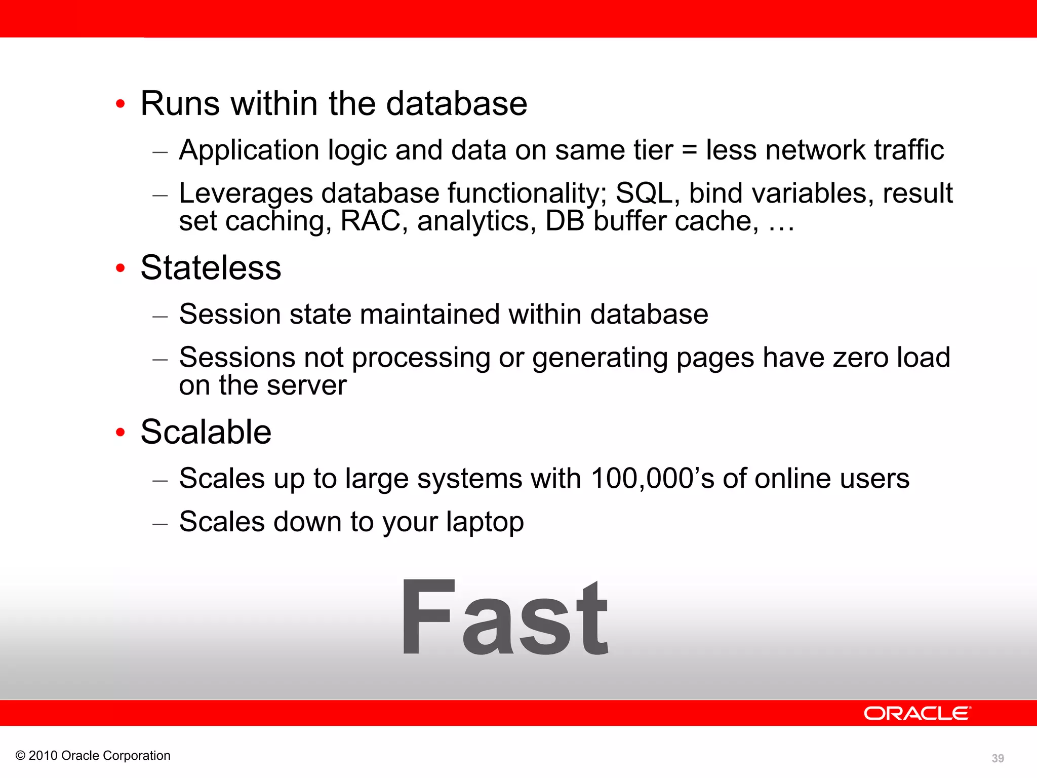 39
• Runs within the database
– Application logic and data on same tier = less network traffic
– Leverages database functionality; SQL, bind variables, result
set caching, RAC, analytics, DB buffer cache, …
• Stateless
– Session state maintained within database
– Sessions not processing or generating pages have zero load
on the server
• Scalable
– Scales up to large systems with 100,000’s of online users
– Scales down to your laptop
© 2010 Oracle Corporation
Fast
 