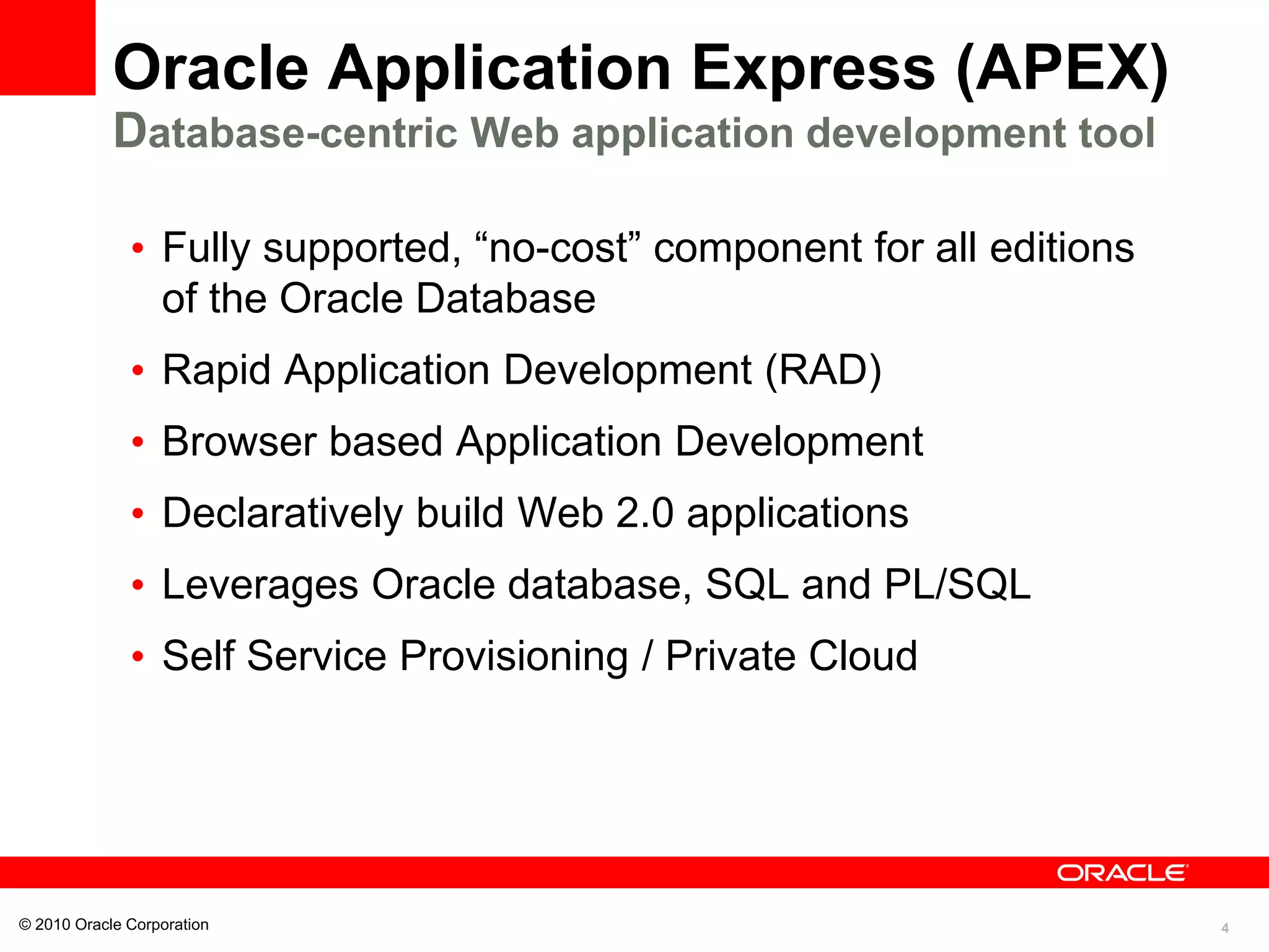 4
Oracle Application Express (APEX)
Database-centric Web application development tool
• Fully supported, “no-cost” component for all editions
of the Oracle Database
• Rapid Application Development (RAD)
• Browser based Application Development
• Declaratively build Web 2.0 applications
• Leverages Oracle database, SQL and PL/SQL
• Self Service Provisioning / Private Cloud
© 2010 Oracle Corporation
 