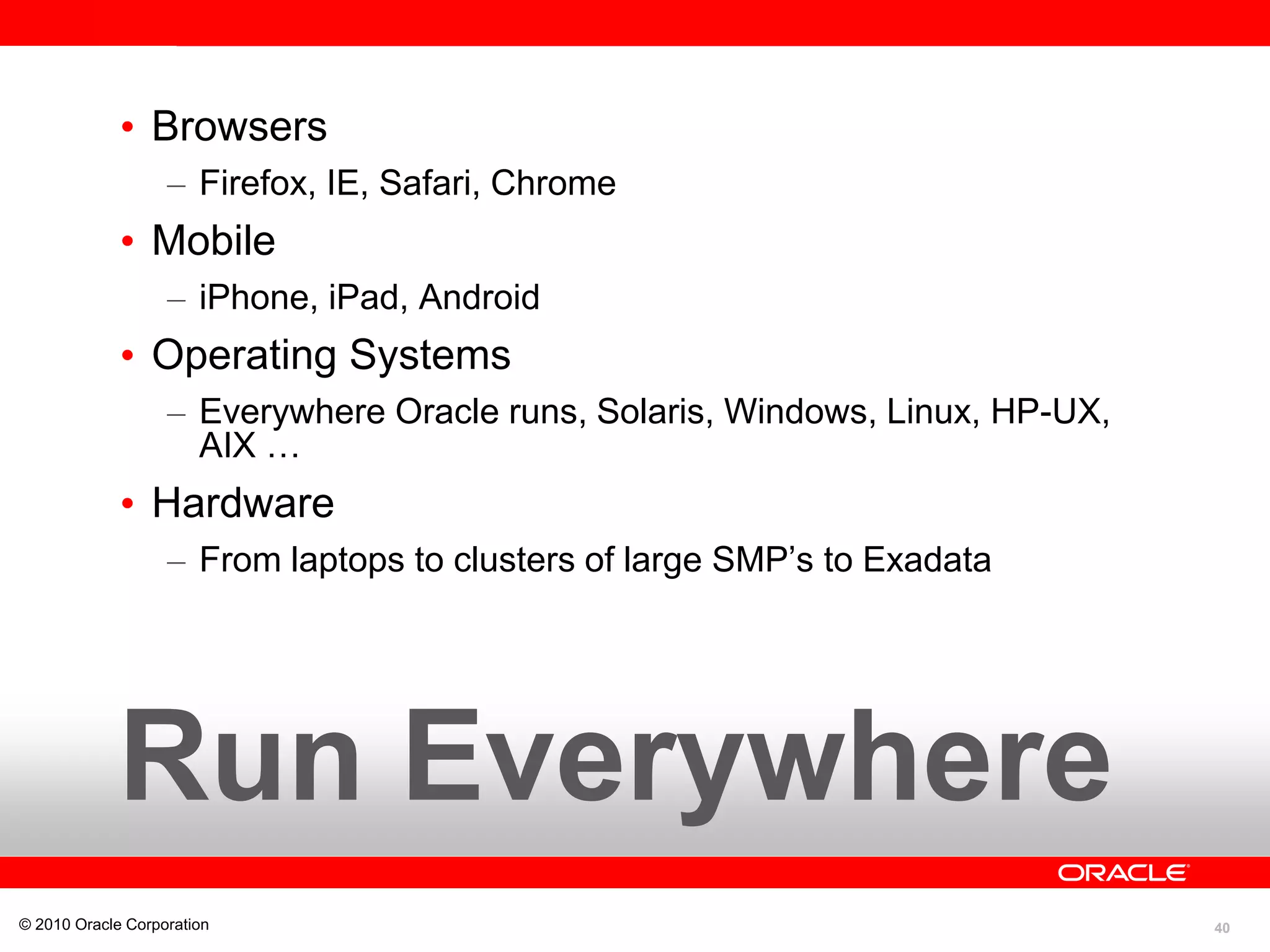 40
• Browsers
– Firefox, IE, Safari, Chrome
• Mobile
– iPhone, iPad, Android
• Operating Systems
– Everywhere Oracle runs, Solaris, Windows, Linux, HP-UX,
AIX …
• Hardware
– From laptops to clusters of large SMP’s to Exadata
© 2010 Oracle Corporation
Run Everywhere
 
