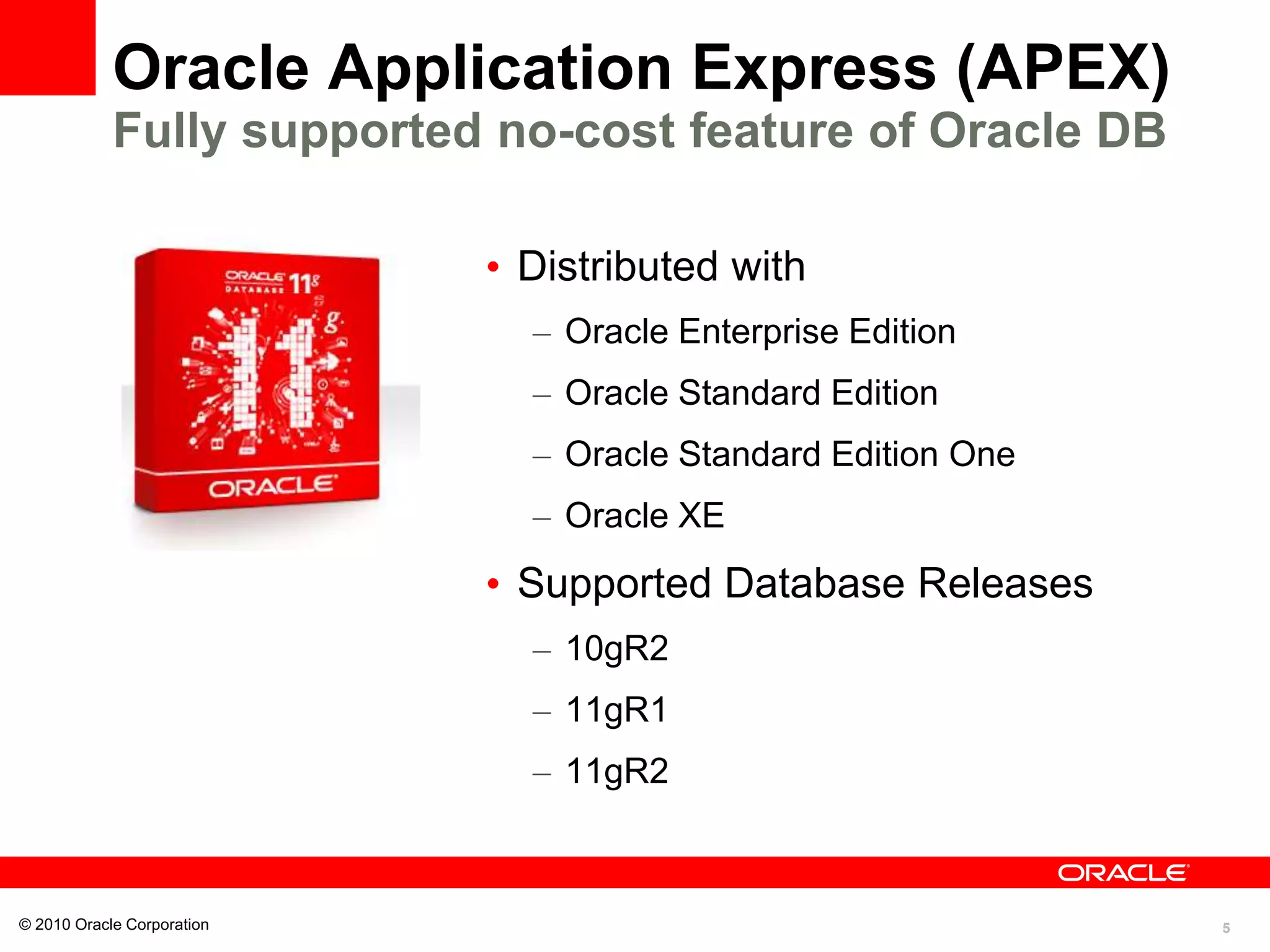 5
Oracle Application Express (APEX)
Fully supported no-cost feature of Oracle DB
• Distributed with
– Oracle Enterprise Edition
– Oracle Standard Edition
– Oracle Standard Edition One
– Oracle XE
• Supported Database Releases
– 10gR2
– 11gR1
– 11gR2
© 2010 Oracle Corporation
 