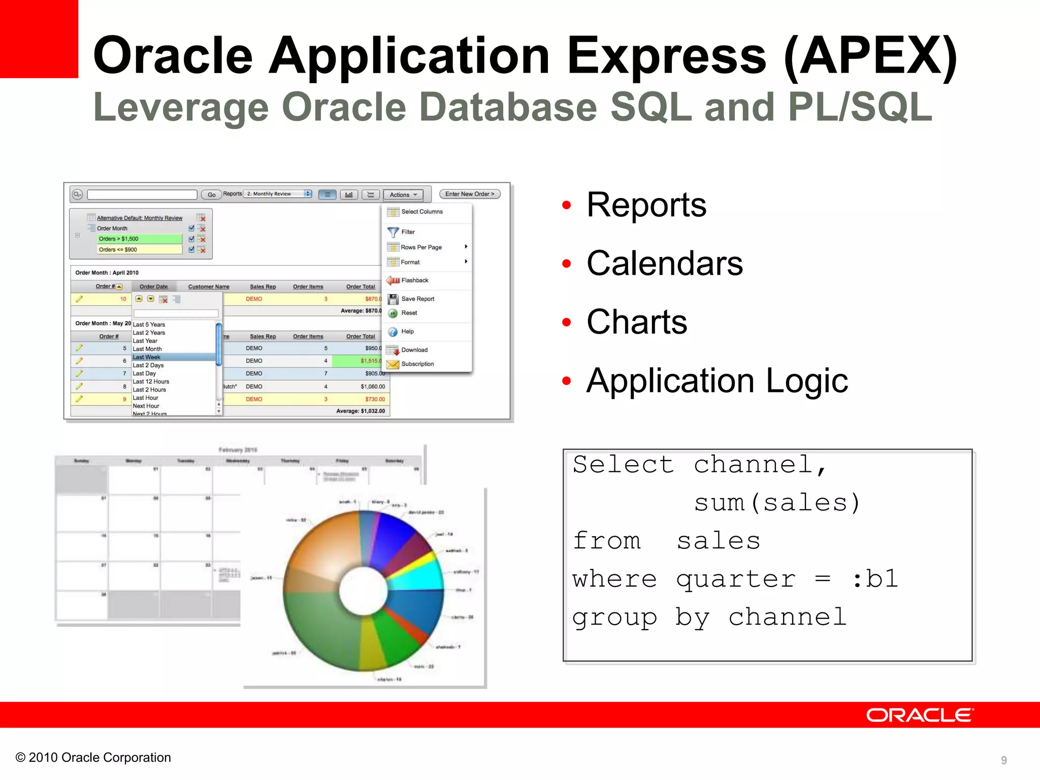 9
Oracle Application Express (APEX)
Leverage Oracle Database SQL and PL/SQL
• Reports
• Calendars
• Charts
• Application Logic
© 2010 Oracle Corporation
Select channel,
sum(sales)
from sales
where quarter = :b1
group by channel
 