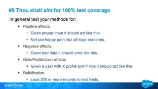 #9 Thou shalt aim for 100% test coverage
In general test your methods for:
 Positive effects.
• Given proper input it should act like this.
• Not just happy path, but all logic branches.
 Negative effects.
• Given bad data it should error like this.
 Role/Profile/User effects
 Given a user with X profile and Y role it should act like this.
 Bulkification
• Load 200 or more records to test limits.
 