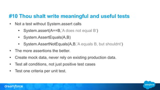 #10 Thou shalt write meaningful and useful tests
• Not a test without System.assert calls
• System.assert(A==B,’A does not equal B’)
• System.AssertEquals(A,B)
• System.AssertNotEquals(A,B,’A equals B, but shouldnt’)
• The more assertions the better.
• Create mock data, never rely on existing production data.
• Test all conditions, not just positive test cases
• Test one criteria per unit test.
 