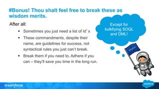 #Bonus! Thou shalt feel free to break these as
wisdom merits.
After all:
 Sometimes you just need a list of Id’s
 These commandments, despite their
name, are guidelines for success, not
syntactical rules you just can’t break.
 Break them if you need to, Adhere if you
can – they’ll save you time in the long run.
Except for
bulkfiying SOQL
and DML!
 