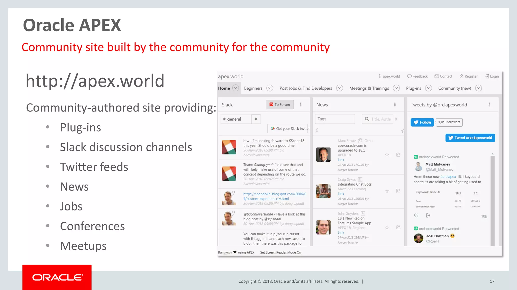 Copyright © 2018, Oracle and/or its affiliates. All rights reserved. | 17
http://apex.world
Community-authored site providing:
• Plug-ins
• Slack discussion channels
• Twitter feeds
• News
• Jobs
• Conferences
• Meetups
Community site built by the community for the community
Oracle APEX
 
