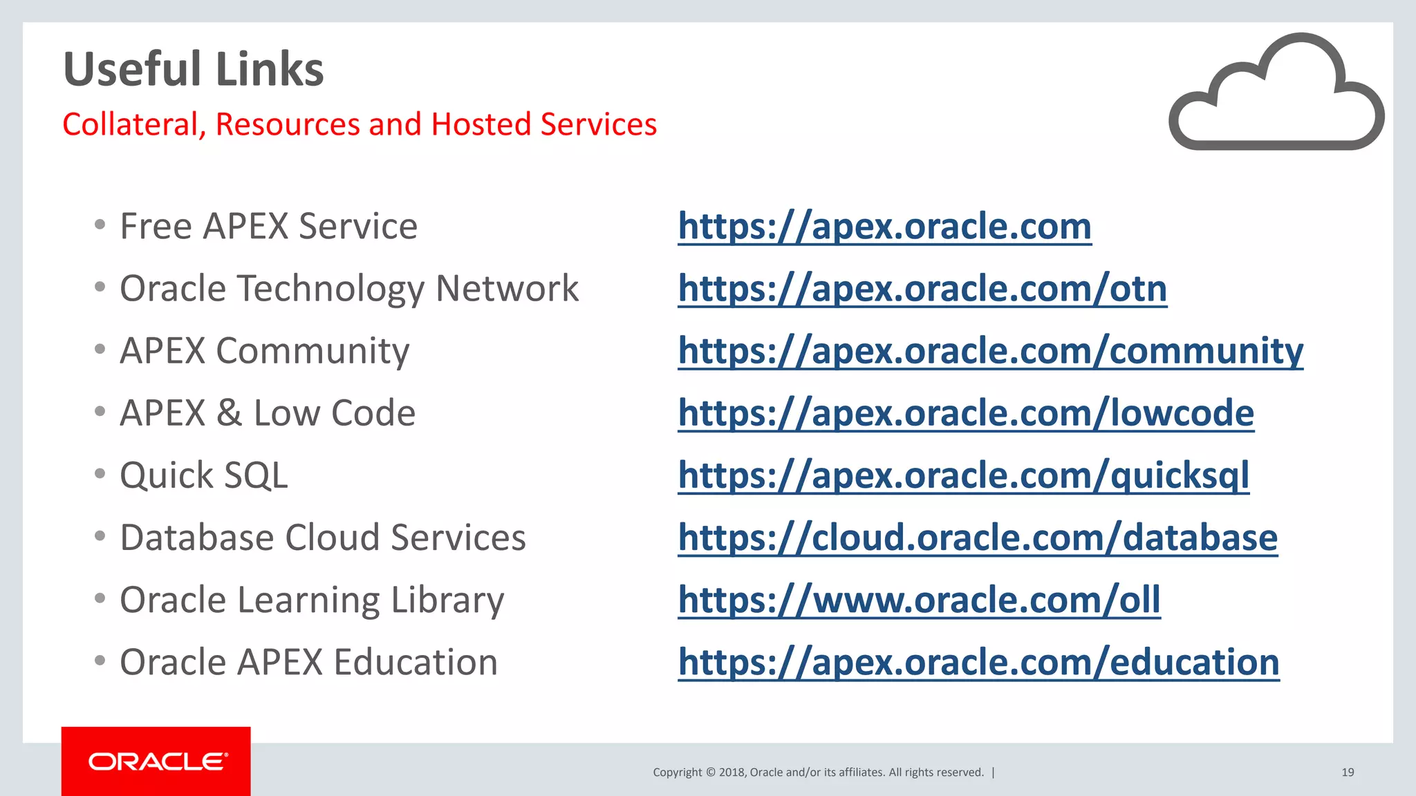 Copyright © 2018, Oracle and/or its affiliates. All rights reserved. | 19
Useful Links
• Free APEX Service https://apex.oracle.com
• Oracle Technology Network https://apex.oracle.com/otn
• APEX Community https://apex.oracle.com/community
• APEX & Low Code https://apex.oracle.com/lowcode
• Quick SQL https://apex.oracle.com/quicksql
• Database Cloud Services https://cloud.oracle.com/database
• Oracle Learning Library https://www.oracle.com/oll
• Oracle APEX Education https://apex.oracle.com/education
Collateral, Resources and Hosted Services
 