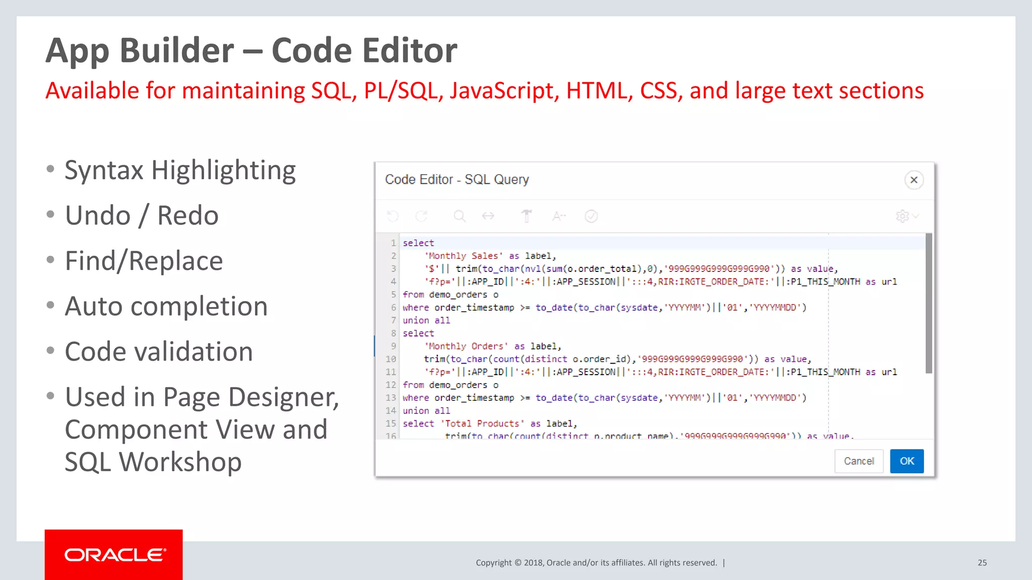 Copyright © 2018, Oracle and/or its affiliates. All rights reserved. | 25
App Builder – Code Editor
• Syntax Highlighting
• Undo / Redo
• Find/Replace
• Auto completion
• Code validation
• Used in Page Designer,
Component View and
SQL Workshop
Available for maintaining SQL, PL/SQL, JavaScript, HTML, CSS, and large text sections
 