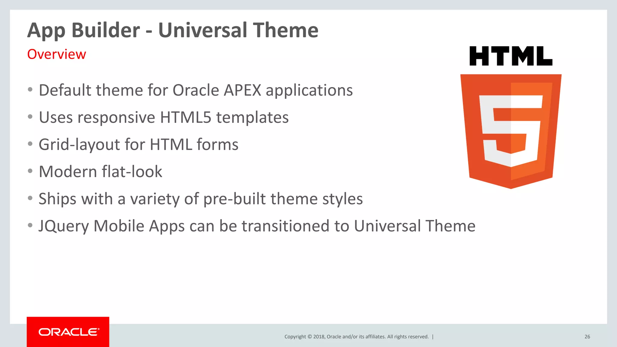 Copyright © 2018, Oracle and/or its affiliates. All rights reserved. | 26
App Builder - Universal Theme
• Default theme for Oracle APEX applications
• Uses responsive HTML5 templates
• Grid-layout for HTML forms
• Modern flat-look
• Ships with a variety of pre-built theme styles
• JQuery Mobile Apps can be transitioned to Universal Theme
Overview
 