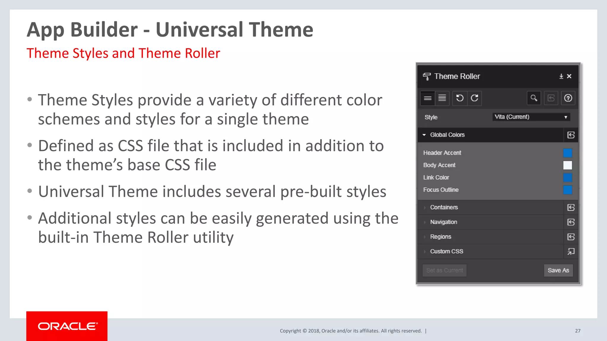 Copyright © 2018, Oracle and/or its affiliates. All rights reserved. | 27
App Builder - Universal Theme
• Theme Styles provide a variety of different color
schemes and styles for a single theme
• Defined as CSS file that is included in addition to
the theme’s base CSS file
• Universal Theme includes several pre-built styles
• Additional styles can be easily generated using the
built-in Theme Roller utility
Theme Styles and Theme Roller
 