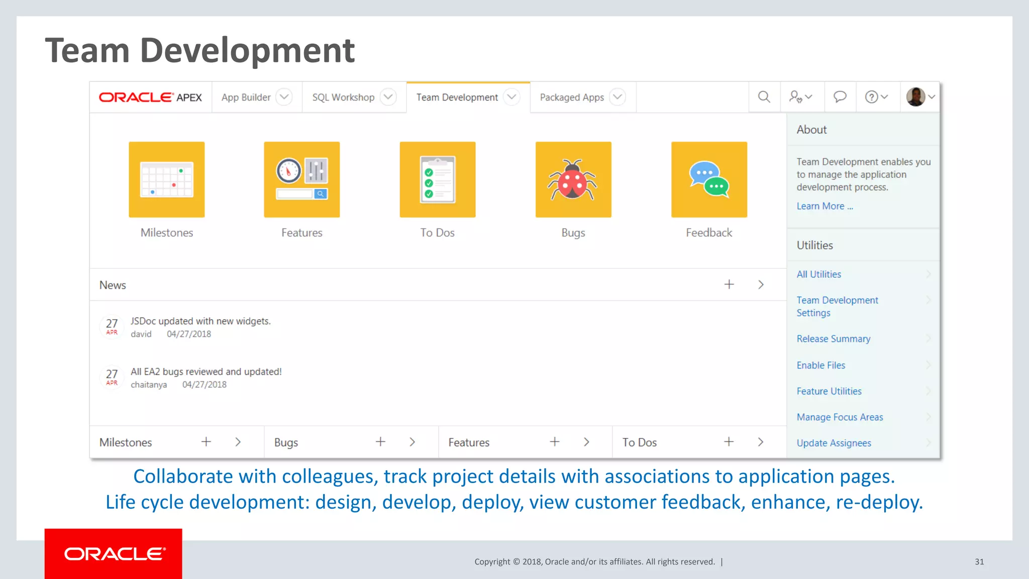 Copyright © 2018, Oracle and/or its affiliates. All rights reserved. | 31
Team Development
Collaborate with colleagues, track project details with associations to application pages.
Life cycle development: design, develop, deploy, view customer feedback, enhance, re-deploy.
 