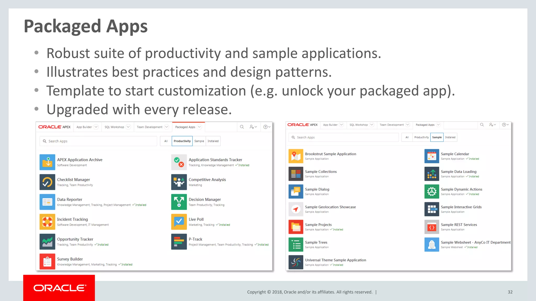 Copyright © 2018, Oracle and/or its affiliates. All rights reserved. | 32
Packaged Apps
• Robust suite of productivity and sample applications.
• Illustrates best practices and design patterns.
• Template to start customization (e.g. unlock your packaged app).
• Upgraded with every release.
 