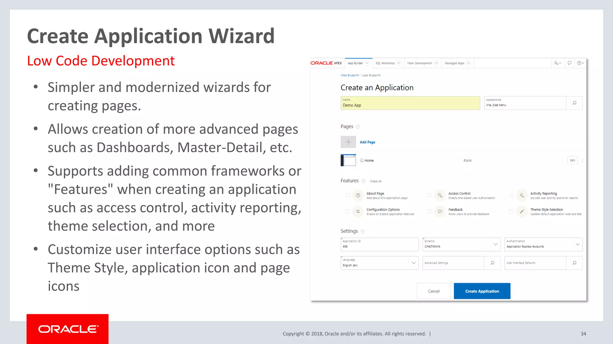 Copyright © 2018, Oracle and/or its affiliates. All rights reserved. |
• Simpler and modernized wizards for
creating pages.
• Allows creation of more advanced pages
such as Dashboards, Master-Detail, etc.
• Supports adding common frameworks or
"Features" when creating an application
such as access control, activity reporting,
theme selection, and more
• Customize user interface options such as
Theme Style, application icon and page
icons
34
Create Application Wizard
Low Code Development
 
