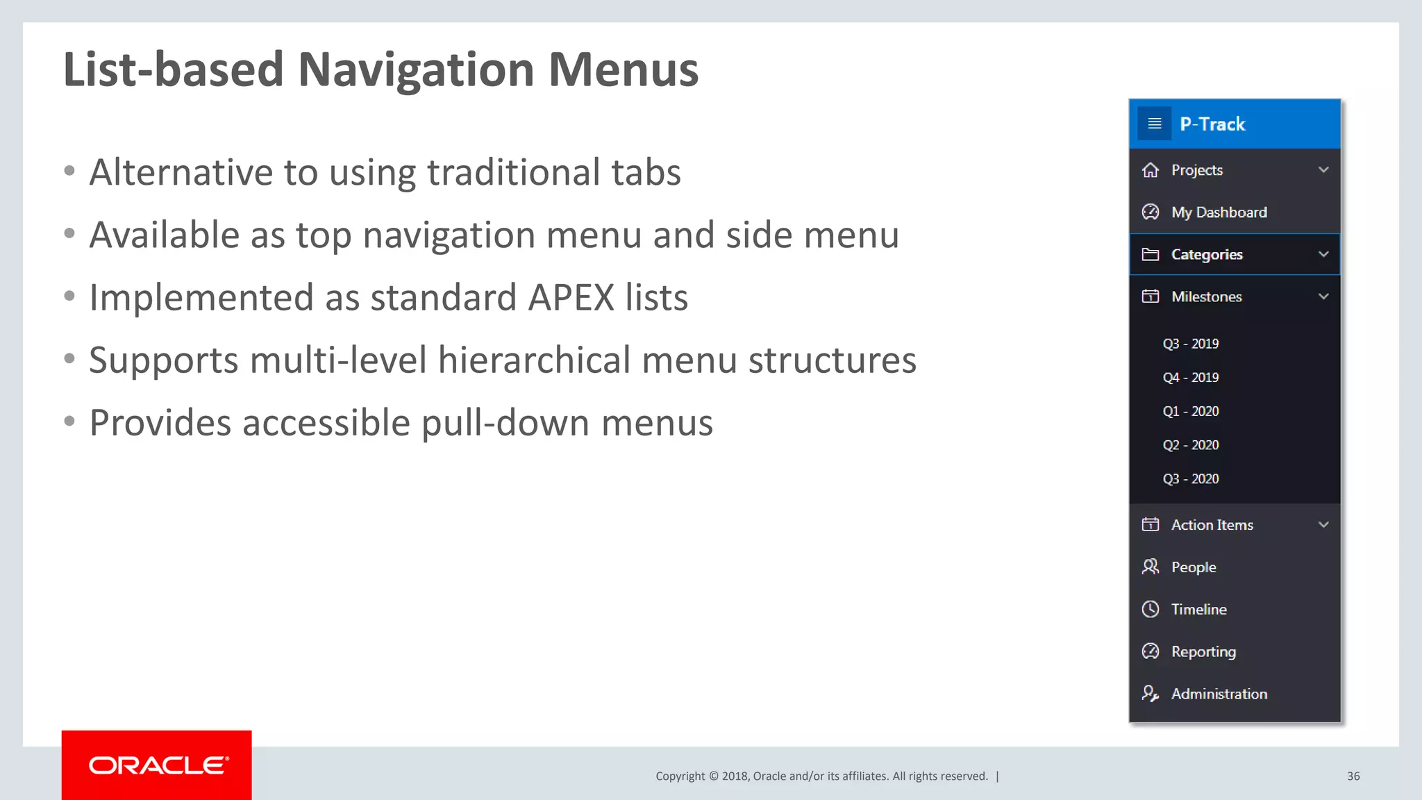 Copyright © 2018, Oracle and/or its affiliates. All rights reserved. | 36
List-based Navigation Menus
• Alternative to using traditional tabs
• Available as top navigation menu and side menu
• Implemented as standard APEX lists
• Supports multi-level hierarchical menu structures
• Provides accessible pull-down menus
 