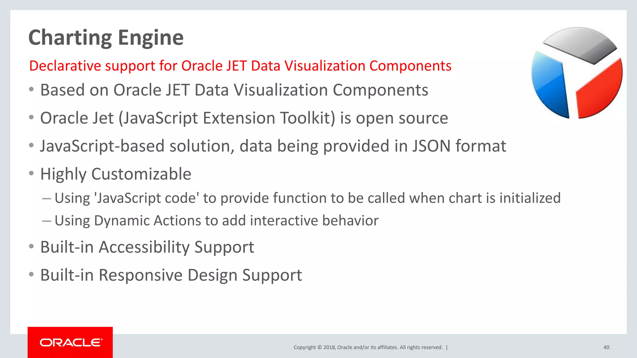 Copyright © 2018, Oracle and/or its affiliates. All rights reserved. | 40
Charting Engine
• Based on Oracle JET Data Visualization Components
• Oracle Jet (JavaScript Extension Toolkit) is open source
• JavaScript-based solution, data being provided in JSON format
• Highly Customizable
– Using 'JavaScript code' to provide function to be called when chart is initialized
– Using Dynamic Actions to add interactive behavior
• Built-in Accessibility Support
• Built-in Responsive Design Support
Declarative support for Oracle JET Data Visualization Components
 