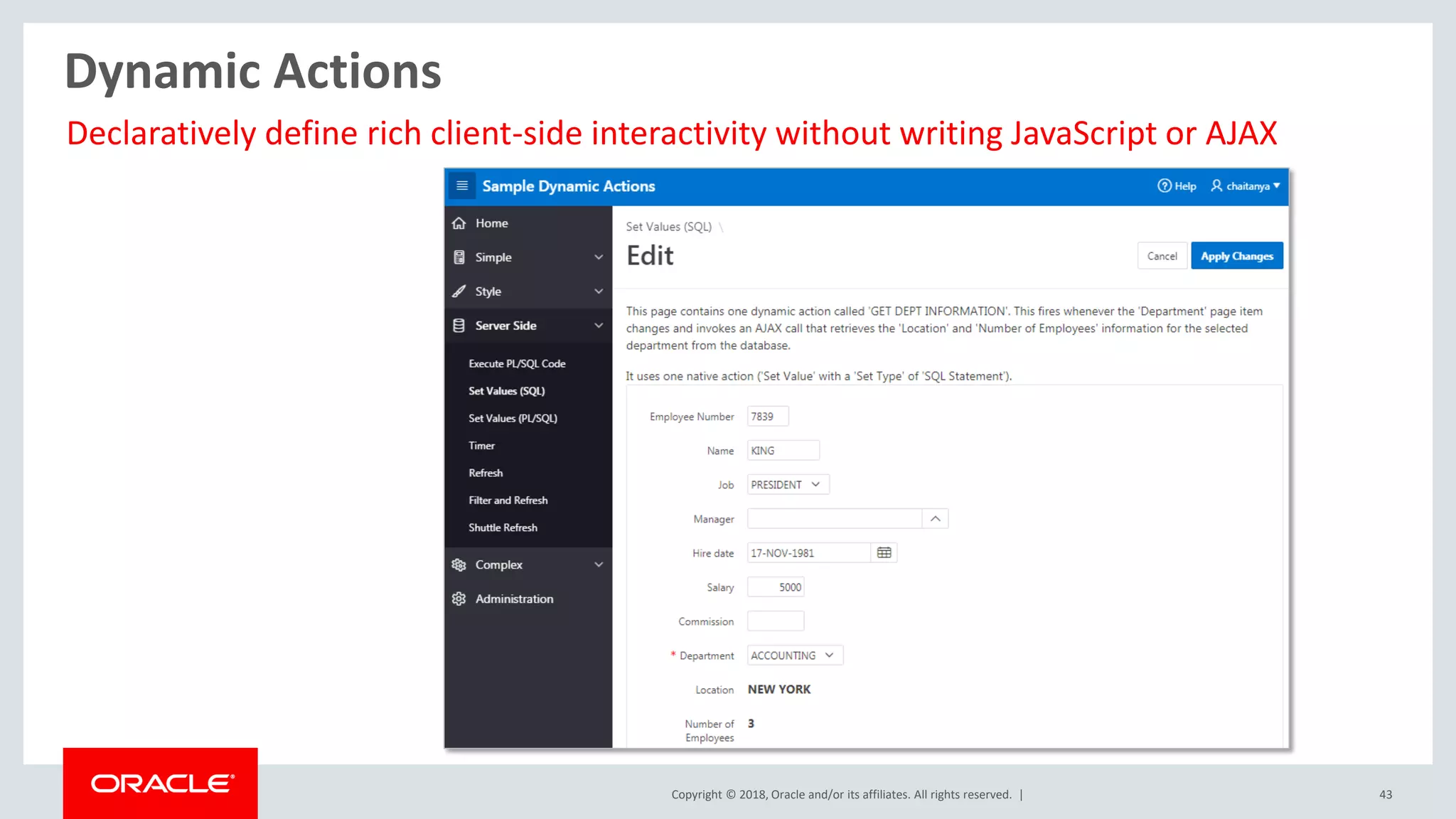 Copyright © 2018, Oracle and/or its affiliates. All rights reserved. | 43
Dynamic Actions
Declaratively define rich client-side interactivity without writing JavaScript or AJAX
 