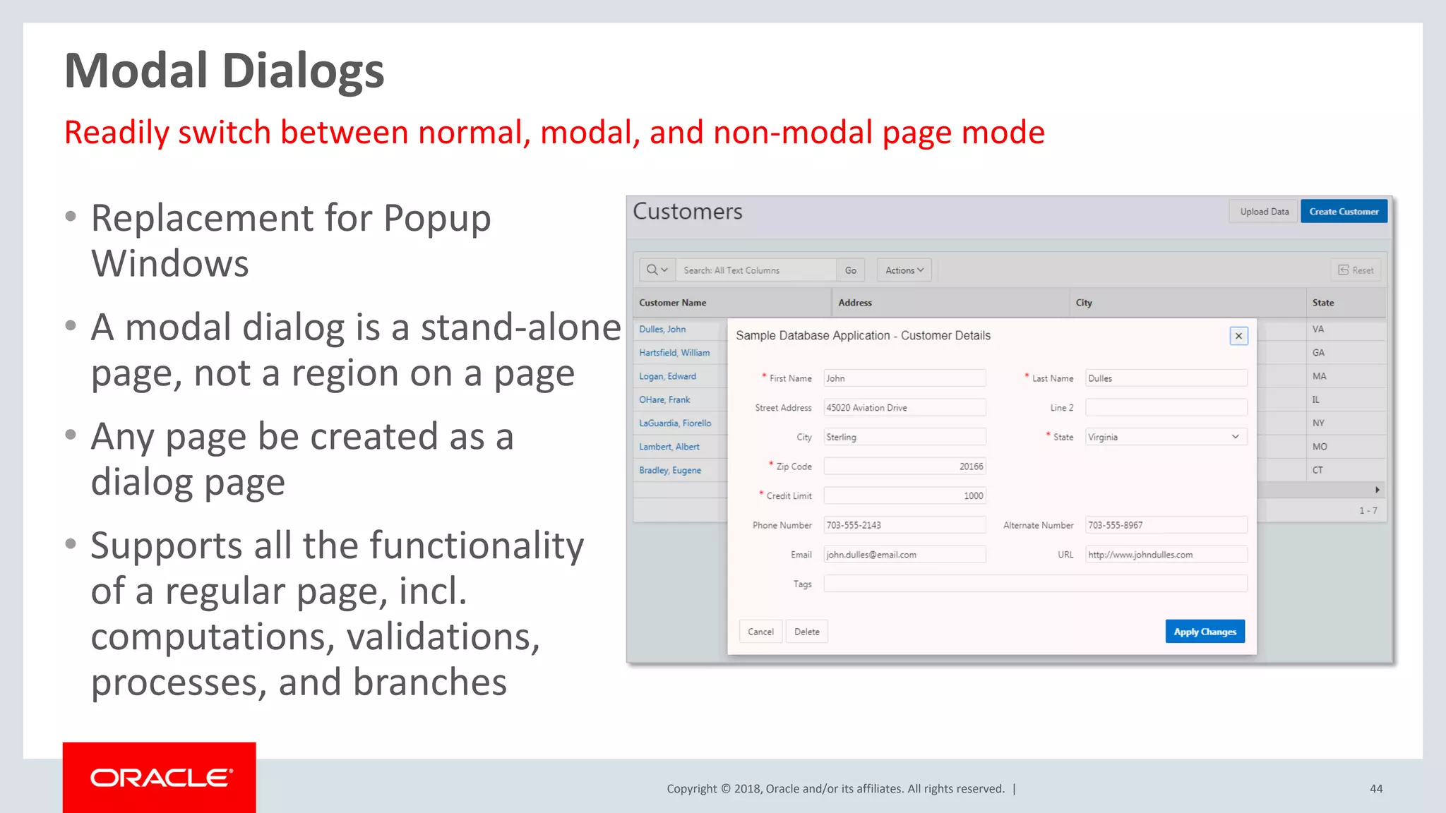 Copyright © 2018, Oracle and/or its affiliates. All rights reserved. | 44
Modal Dialogs
• Replacement for Popup
Windows
• A modal dialog is a stand-alone
page, not a region on a page
• Any page be created as a
dialog page
• Supports all the functionality
of a regular page, incl.
computations, validations,
processes, and branches
Readily switch between normal, modal, and non-modal page mode
 