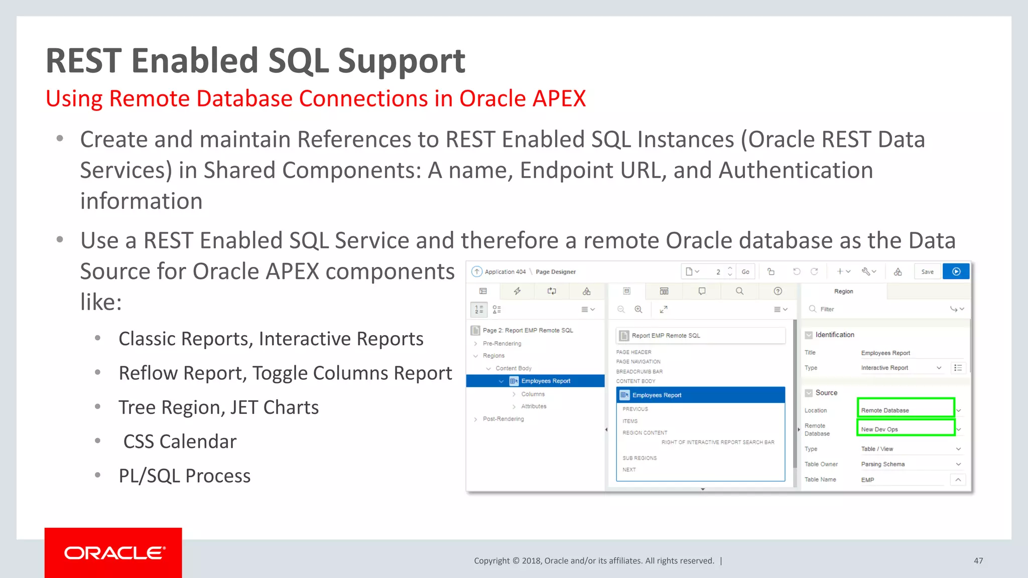 Copyright © 2018, Oracle and/or its affiliates. All rights reserved. |
• Create and maintain References to REST Enabled SQL Instances (Oracle REST Data
Services) in Shared Components: A name, Endpoint URL, and Authentication
information
• Use a REST Enabled SQL Service and therefore a remote Oracle database as the Data
Source for Oracle APEX components
like:
• Classic Reports, Interactive Reports
• Reflow Report, Toggle Columns Report
• Tree Region, JET Charts
• CSS Calendar
• PL/SQL Process
47
REST Enabled SQL Support
Using Remote Database Connections in Oracle APEX
 