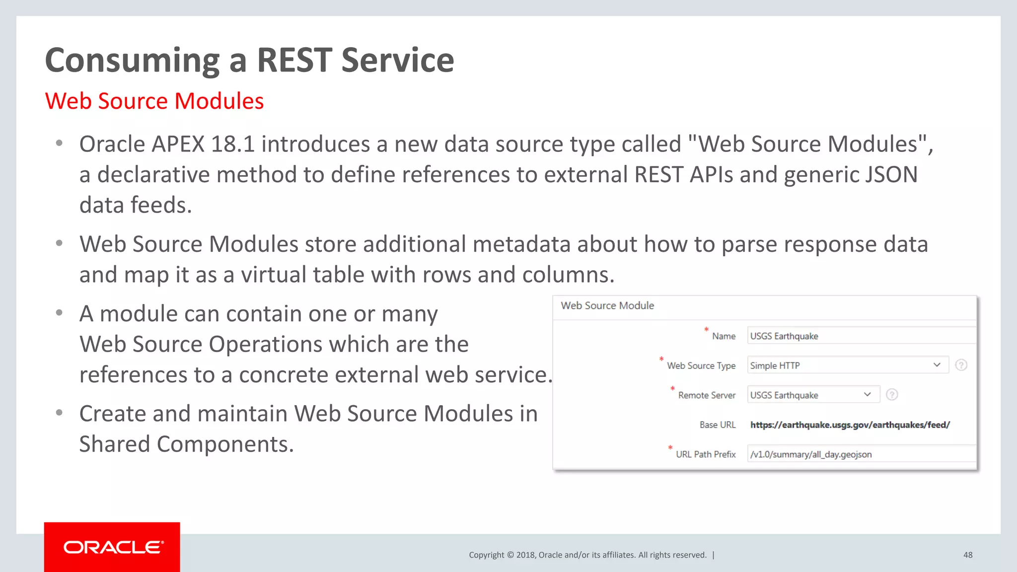 Copyright © 2018, Oracle and/or its affiliates. All rights reserved. |
• Oracle APEX 18.1 introduces a new data source type called "Web Source Modules",
a declarative method to define references to external REST APIs and generic JSON
data feeds.
• Web Source Modules store additional metadata about how to parse response data
and map it as a virtual table with rows and columns.
• A module can contain one or many
Web Source Operations which are the
references to a concrete external web service.
• Create and maintain Web Source Modules in
Shared Components.
48
Consuming a REST Service
Web Source Modules
 