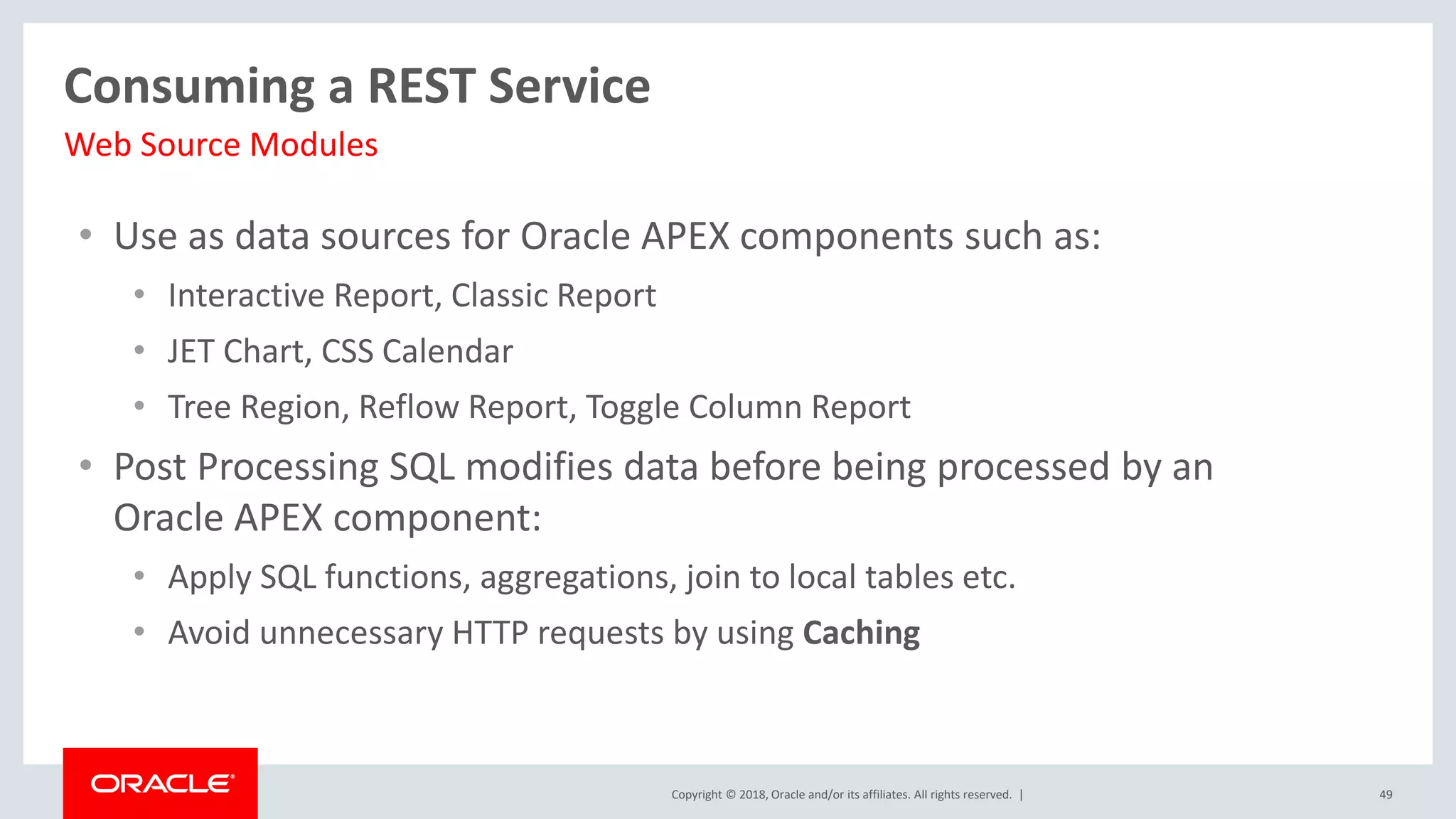 Copyright © 2018, Oracle and/or its affiliates. All rights reserved. |
• Use as data sources for Oracle APEX components such as:
• Interactive Report, Classic Report
• JET Chart, CSS Calendar
• Tree Region, Reflow Report, Toggle Column Report
• Post Processing SQL modifies data before being processed by an
Oracle APEX component:
• Apply SQL functions, aggregations, join to local tables etc.
• Avoid unnecessary HTTP requests by using Caching
49
Consuming a REST Service
Web Source Modules
 