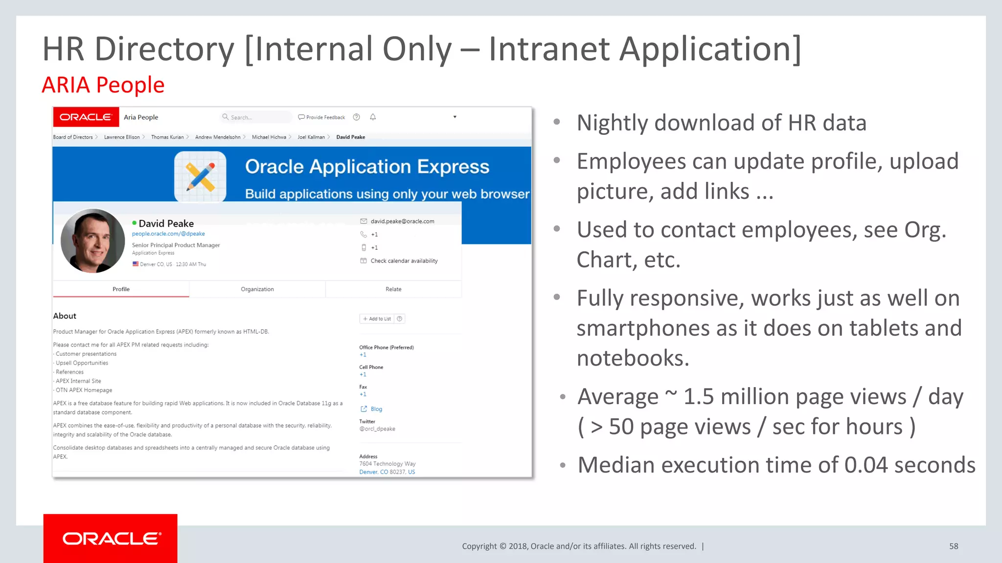 Copyright © 2018, Oracle and/or its affiliates. All rights reserved. | 58
ARIA People
HR Directory [Internal Only – Intranet Application]
• Nightly download of HR data
• Employees can update profile, upload
picture, add links ...
• Used to contact employees, see Org.
Chart, etc.
• Fully responsive, works just as well on
smartphones as it does on tablets and
notebooks.
• Average ~ 1.5 million page views / day
( > 50 page views / sec for hours )
• Median execution time of 0.04 seconds
 