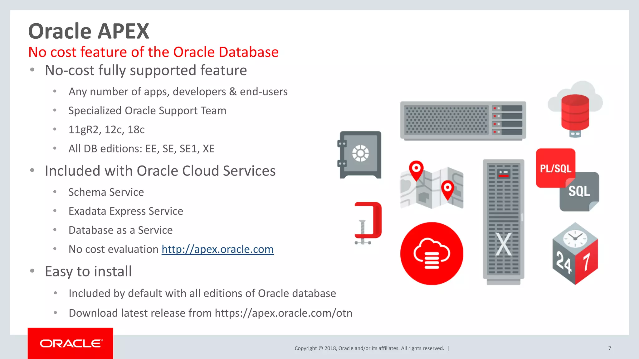 Copyright © 2018, Oracle and/or its affiliates. All rights reserved. | 7
Oracle APEX
• No-cost fully supported feature
• Any number of apps, developers & end-users
• Specialized Oracle Support Team
• 11gR2, 12c, 18c
• All DB editions: EE, SE, SE1, XE
• Included with Oracle Cloud Services
• Schema Service
• Exadata Express Service
• Database as a Service
• No cost evaluation http://apex.oracle.com
• Easy to install
• Included by default with all editions of Oracle database
• Download latest release from https://apex.oracle.com/otn
No cost feature of the Oracle Database
 