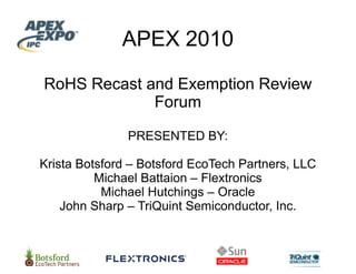 APEX 2010
                 X

RoHS Recast and Exemption Review
             For
               rum

               PRESEN
                    NTED BY:

Krista Botsford – Botsford EcoTech Partners, LLC
                         d
          Michael Battaio – Flextronics
                        on
           Michael Hutchhings – Oracle
    John Sharp – TriQuint Semiconductor, Inc
                           Semiconductor Inc.
 