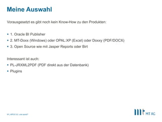 Meine Auswahl 
Vorausgesetzt es gibt noch kein Know-How zu den Produkten: 
 1. Oracle BI Publisher 
 2. MT-Doxx (Windows) oder OPAL:XP (Excel) oder Doxxy (PDF/DOCX) 
 3. Open Source wie mit Jasper Reports oder Birt 
Interessant ist auch: 
 PL-JRXML2PDF (PDF direkt aus der Datenbank) 
 Plugins 
| 
11 APEX 5.0, und sonst? 
 