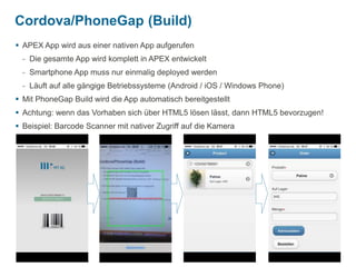 Cordova/PhoneGap (Build) 
 APEX App wird aus einer nativen App aufgerufen 
- Die gesamte App wird komplett in APEX entwickelt 
- Smartphone App muss nur einmalig deployed werden 
- Läuft auf alle gängige Betriebssysteme (Android / iOS / Windows Phone) 
 Mit PhoneGap Build wird die App automatisch bereitgestellt 
 Achtung: wenn das Vorhaben sich über HTML5 lösen lässt, dann HTML5 bevorzugen! 
 Beispiel: Barcode Scanner mit nativer Zugriff auf die Kamera 
| 
15 APEX 5.0, und sonst? 
 