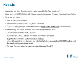 Node.js 
 Javascript auf dem Betriebssystem (wird es zukünftig Perl ersetzen?) 
 Lässt sich mit HTTP(S) über APEX (serverseitig) oder den Browser (clientseitig) aufrufen 
 Nicht nur ein Hype… 
- sehr einfach zu installieren 
- verdammt schnell (non-blocking) und kostenlos 
- Über 100.000 (!) fertige Module stehen auf https://www.npmjs.org zur Verfügung 
 In Verbindung mit APEX eröffnen sich neue Möglichkeiten, z.B.: 
- Lokaler Webserver für APEX starten 
- Automatisiert Office Dateien mit Daten aus Oracle erstellen 
- Zugriff auf eine Oracle Datenbank aus Node.js 
| 
(siehe Blog posting von Carsten auf http://sql-plsql-de.blogspot.de/2014/09/nodejs-und-die- 
oracle-datenbank-erste.html) 
- Ein paar Demos: https://apex.mt-ag.com/pls/apex/f?p=213 
5 APEX 5.0, und sonst? 
 