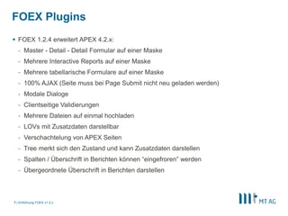 FOEX Plugins 
 FOEX 1.2.4 erweitert APEX 4.2.x: 
- Master - Detail - Detail Formular auf einer Maske 
- Mehrere Interactive Reports auf einer Maske 
- Mehrere tabellarische Formulare auf einer Maske 
- 100% AJAX (Seite muss bei Page Submit nicht neu geladen werden) 
- Modale Dialoge 
- Clientseitige Validierungen 
- Mehrere Dateien auf einmal hochladen 
- LOVs mit Zusatzdaten darstellbar 
- Verschachtelung von APEX Seiten 
- Tree merkt sich den Zustand und kann Zusatzdaten darstellen 
- Spalten / Überschrift in Berichten können “eingefroren” werden 
- Übergeordnete Überschrift in Berichten darstellen 
| 
7 Einführung FOEX v1.2.x 
 