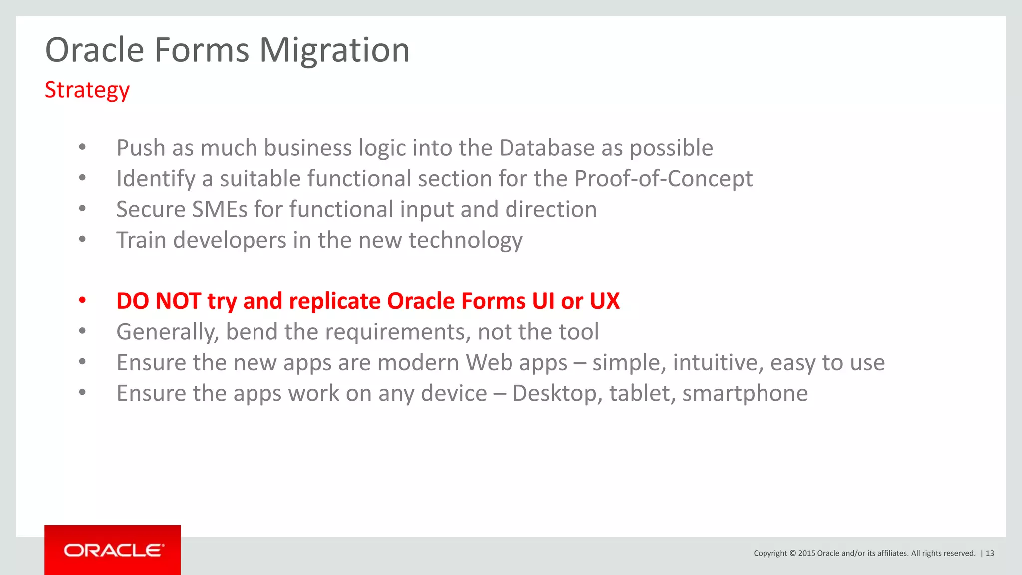 Copyright © 2015 Oracle and/or its affiliates. All rights reserved. | 13
Oracle Forms Migration
Strategy
• Push as much business logic into the Database as possible
• Identify a suitable functional section for the Proof-of-Concept
• Secure SMEs for functional input and direction
• Train developers in the new technology
• DO NOT try and replicate Oracle Forms UI or UX
• Generally, bend the requirements, not the tool
• Ensure the new apps are modern Web apps – simple, intuitive, easy to use
• Ensure the apps work on any device – Desktop, tablet, smartphone
 