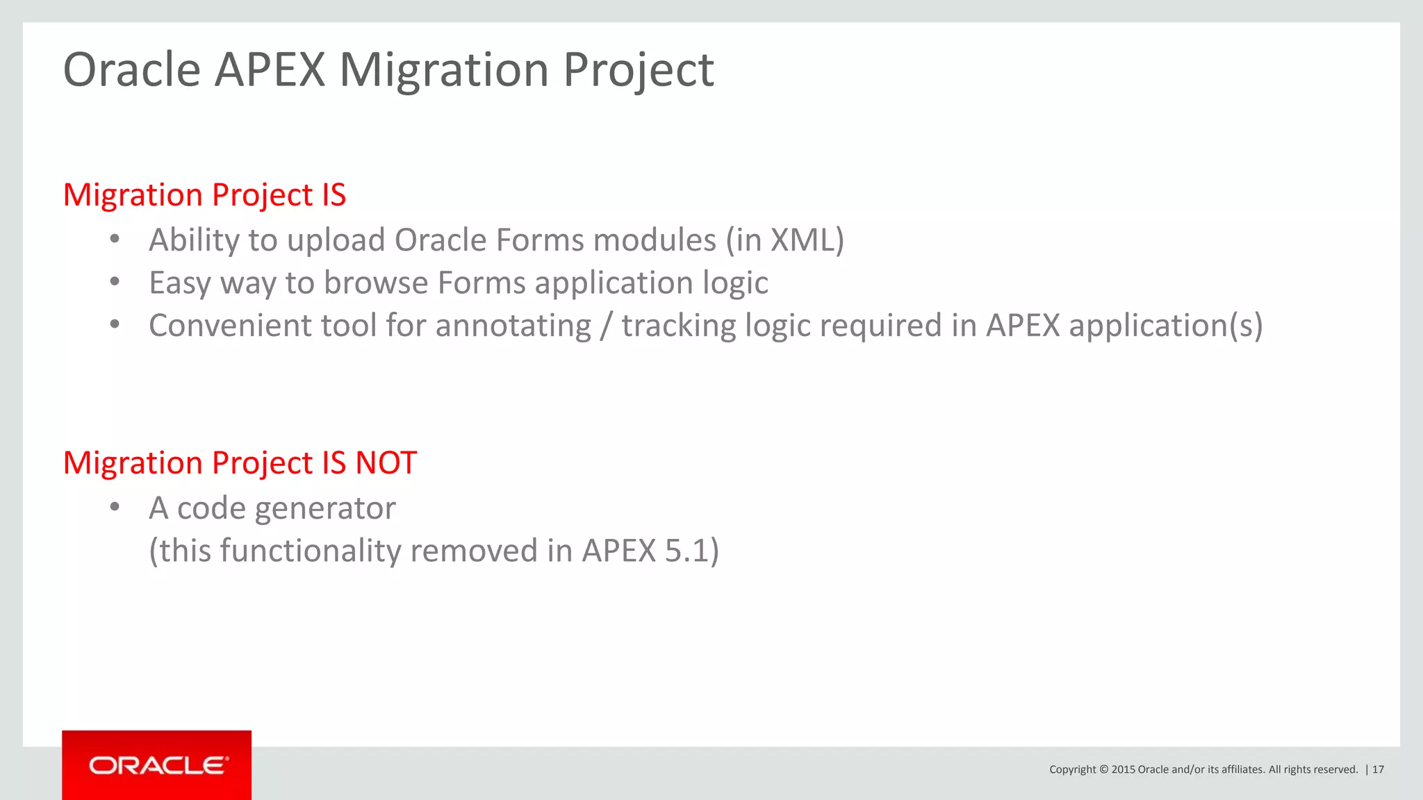 Copyright © 2015 Oracle and/or its affiliates. All rights reserved. | 17
Oracle APEX Migration Project
Migration Project IS
• Ability to upload Oracle Forms modules (in XML)
• Easy way to browse Forms application logic
• Convenient tool for annotating / tracking logic required in APEX application(s)
Migration Project IS NOT
• A code generator
(this functionality removed in APEX 5.1)
 