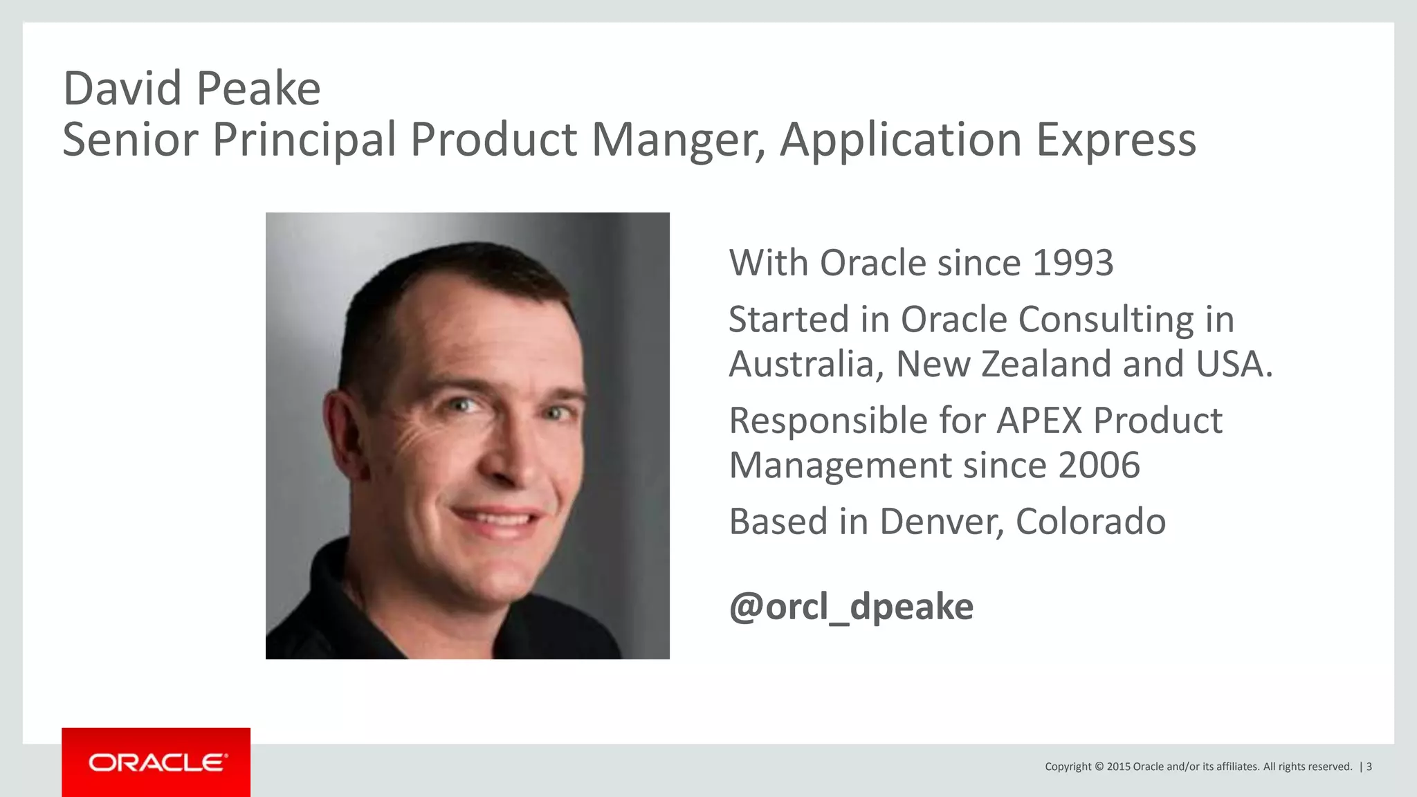 Copyright © 2015 Oracle and/or its affiliates. All rights reserved. | 3
David Peake
Senior Principal Product Manger, Application Express
• With Oracle since 1993
• Started in Oracle Consulting in
Australia, New Zealand and USA.
• Responsible for APEX Product
Management since 2006
• Based in Denver, Colorado
• @orcl_dpeake
 
